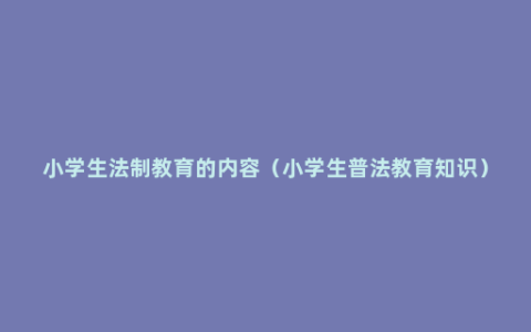 小学生法制教育的内容（小学生普法教育知识）