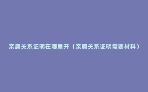 亲属关系证明在哪里开（亲属关系证明需要材料）