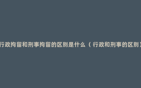 行政拘留和刑事拘留的区别是什么（ 行政和刑事的区别）