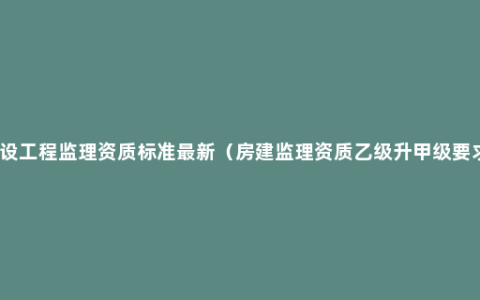 建设工程监理资质标准最新（房建监理资质乙级升甲级要求）