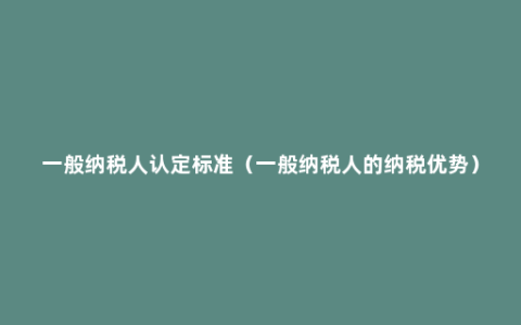 一般纳税人认定标准（一般纳税人的纳税优势）