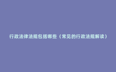 行政法律法规包括哪些（常见的行政法规解读）