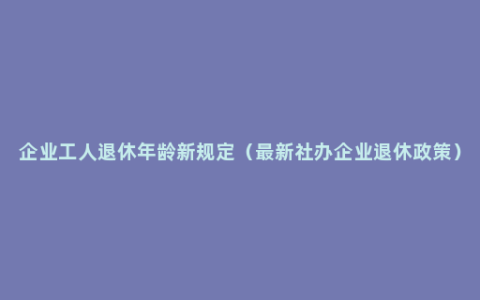 企业工人退休年龄新规定（最新社办企业退休政策）