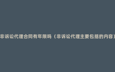 非诉讼代理合同有年限吗（非诉讼代理主要包括的内容）