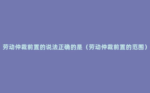 劳动仲裁前置的说法正确的是（劳动仲裁前置的范围）