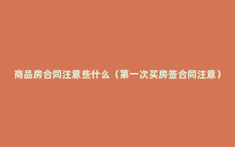 商品房合同注意些什么（第一次买房签合同注意）