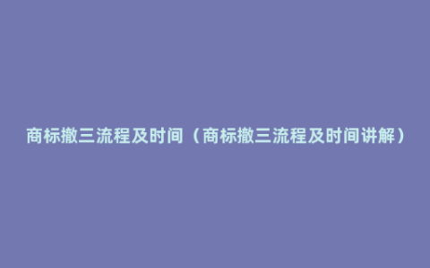 商标撤三流程及时间（商标撤三流程及时间讲解）