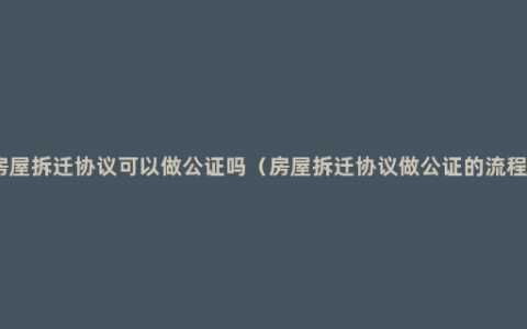 房屋拆迁协议可以做公证吗（房屋拆迁协议做公证的流程）