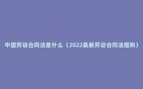 中国劳动合同法是什么（2022最新劳动合同法细则）