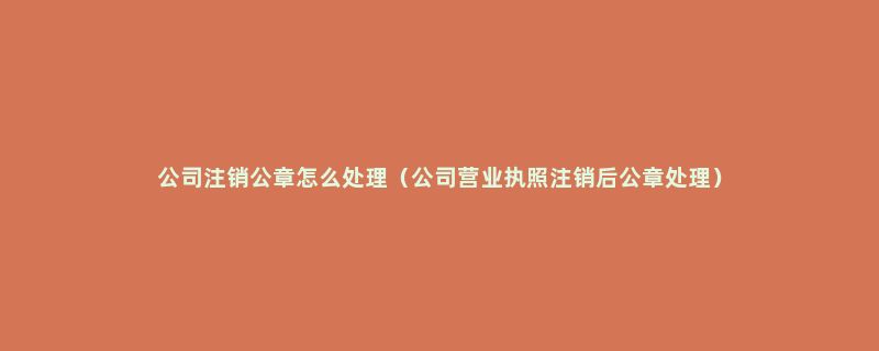 公司注销公章怎么处理（公司营业执照注销后公章处理）