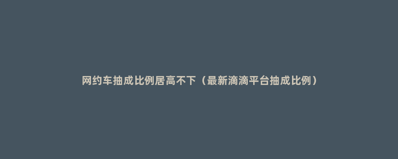 网约车抽成比例居高不下（最新滴滴平台抽成比例）