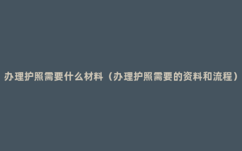 办理护照需要什么材料（办理护照需要的资料和流程）