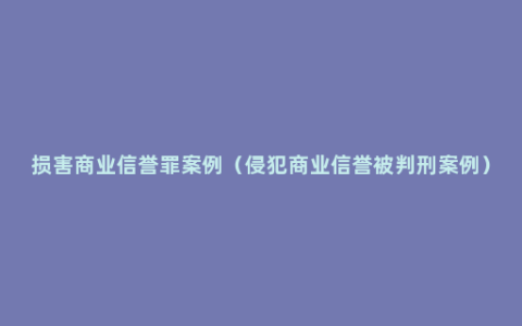 损害商业信誉罪案例（侵犯商业信誉被判刑案例）