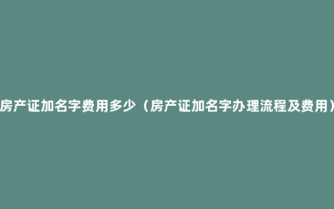 房产证加名字费用多少（房产证加名字办理流程及费用）