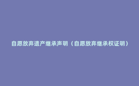 自愿放弃遗产继承声明（自愿放弃继承权证明）