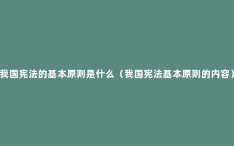 我国宪法的基本原则是什么（我国宪法基本原则的内容）