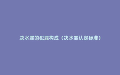 决水罪的犯罪构成（决水罪认定标准）