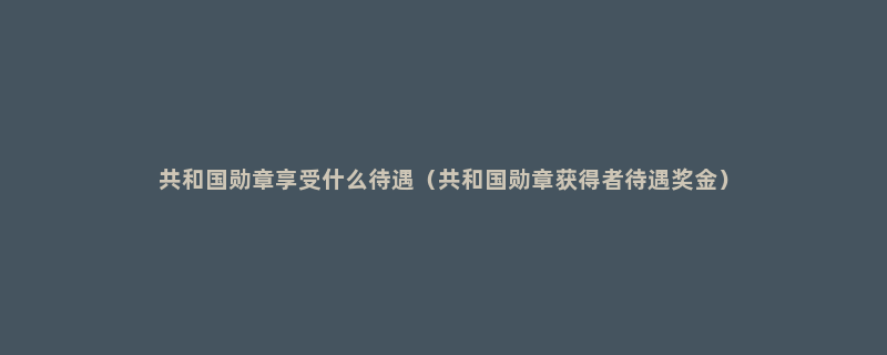 共和国勋章享受什么待遇（共和国勋章获得者待遇奖金）