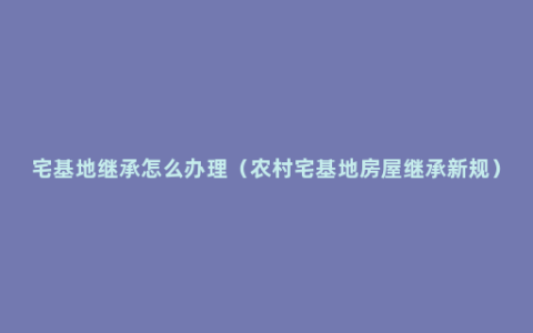 宅基地继承怎么办理（农村宅基地房屋继承新规）