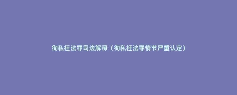 徇私枉法罪司法解释（徇私枉法罪情节严重认定）