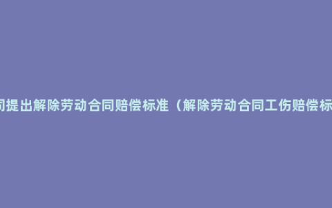 公司提出解除劳动合同赔偿标准（解除劳动合同工伤赔偿标准）