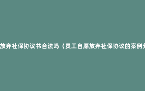 自愿放弃社保协议书合法吗（员工自愿放弃社保协议的案例分析）