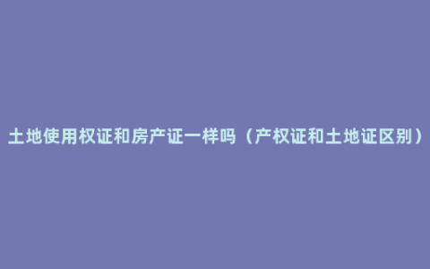 土地使用权证和房产证一样吗（产权证和土地证区别）