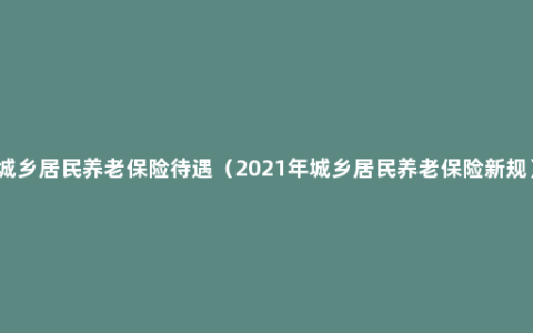 城乡居民养老保险待遇（2021年城乡居民养老保险新规）