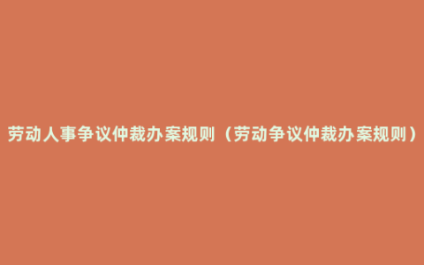 劳动人事争议仲裁办案规则（劳动争议仲裁办案规则）