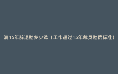 满15年辞退赔多少钱（工作超过15年裁员赔偿标准）