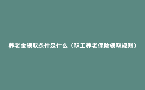 养老金领取条件是什么（职工养老保险领取规则）