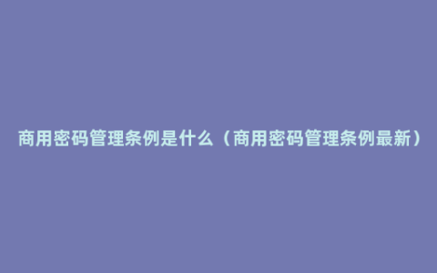 商用密码管理条例是什么（商用密码管理条例最新）