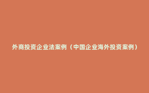 外商投资企业法案例（中国企业海外投资案例）