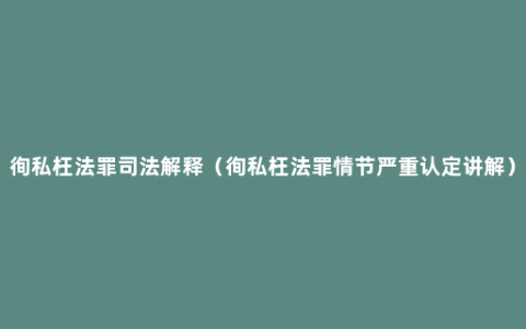 徇私枉法罪司法解释（徇私枉法罪情节严重认定讲解）