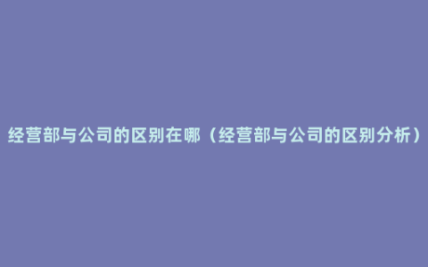 经营部与公司的区别在哪（经营部与公司的区别分析）