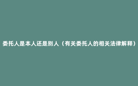 委托人是本人还是别人（有关委托人的相关法律解释）