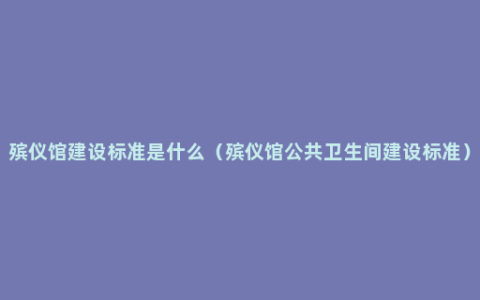 殡仪馆建设标准是什么（殡仪馆公共卫生间建设标准）