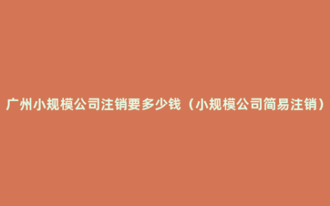 广州小规模公司注销要多少钱（小规模公司简易注销）