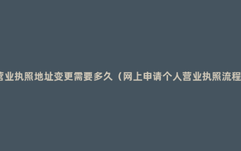 营业执照地址变更需要多久（网上申请个人营业执照流程）