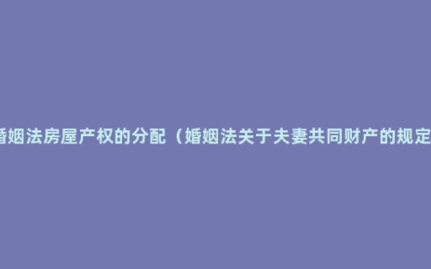 婚姻法房屋产权的分配（婚姻法关于夫妻共同财产的规定）