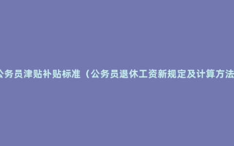 公务员津贴补贴标准（公务员退休工资新规定及计算方法）