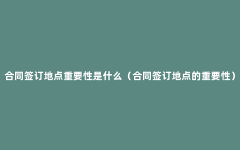 合同签订地点重要性是什么（合同签订地点的重要性）