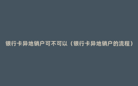 银行卡异地销户可不可以（银行卡异地销户的流程）