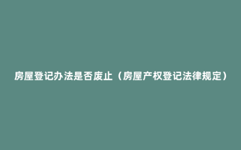 房屋登记办法是否废止（房屋产权登记法律规定）