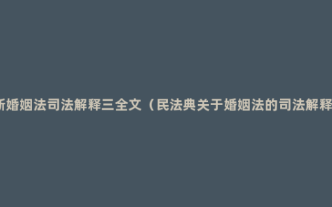 新婚姻法司法解释三全文（民法典关于婚姻法的司法解释）