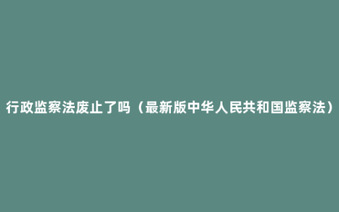 行政监察法废止了吗（最新版中华人民共和国监察法）