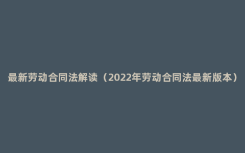 最新劳动合同法解读（2022年劳动合同法最新版本）