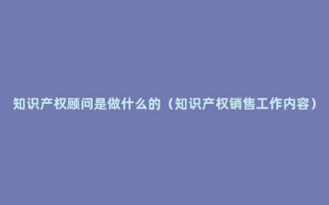 知识产权顾问是做什么的（知识产权销售工作内容）