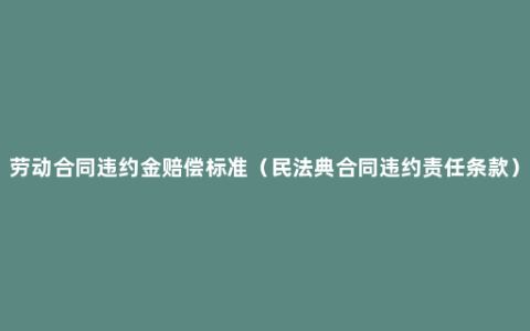 劳动合同违约金赔偿标准（民法典合同违约责任条款）