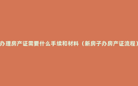 办理房产证需要什么手续和材料（新房子办房产证流程）